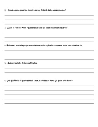 2.- ¿En qué ocasión o cual fue el motivo porque Ámbar le da los vales ambarinos?
______________________________________________________________________________________________________
______________________________________________________________________________________________________
______________________________________________________________________________________________________
3.- ¿Quién es Federico Alden y que es lo que hace que todos encuentran asqueroso?
______________________________________________________________________________________________________
______________________________________________________________________________________________________
______________________________________________________________________________________________________
4.- Ámbar está enfadada porque su madre tiene novio, explica las razones de ámbar para esta situación
______________________________________________________________________________________________________
______________________________________________________________________________________________________
______________________________________________________________________________________________________
5.- ¿Qué son los Vales Ambarinos? Explica.
______________________________________________________________________________________________________
______________________________________________________________________________________________________
______________________________________________________________________________________________________
6.- ¿Por qué Ámbar no quiere conocer a Max, el novio de su mama?¿A que le tiene miedo?
______________________________________________________________________________________________________
______________________________________________________________________________________________________
______________________________________________________________________________________________________
______________________________________________________________________________________________________
______________________________________________________________________________________________________
 