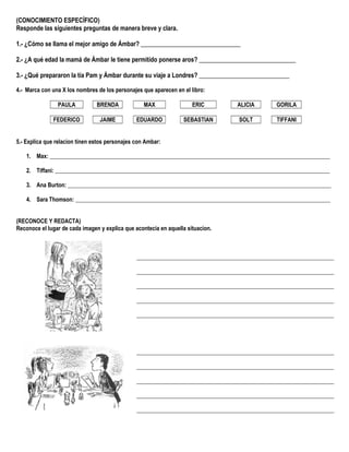 (CONOCIMIENTO ESPECÍFICO)
Responde las siguientes preguntas de manera breve y clara.
1.- ¿Cómo se llama el mejor amigo de Ámbar? ________________________________
2.- ¿A qué edad la mamá de Ámbar le tiene permitido ponerse aros? _______________________________
3.- ¿Qué prepararon la tía Pam y Ámbar durante su viaje a Londres? _____________________________
4.- Marca con una X los nombres de los personajes que aparecen en el libro:
PAULA BRENDA MAX ERIC ALICIA GORILA
FEDERICO JAIME EDUARDO SEBASTIAN SOLT TIFFANI
5.- Explica que relacion tinen estos personajes con Ambar:
1. Max: __________________________________________________________________________________________________
2. Tiffani: ________________________________________________________________________________________________
3. Ana Burton: ____________________________________________________________________________________________
4. Sara Thomson: _________________________________________________________________________________________
(RECONOCE Y REDACTA)
Reconoce el lugar de cada imagen y explica que acontecía en aquella situacion.
_____________________________________________________________________
_____________________________________________________________________
_____________________________________________________________________
_____________________________________________________________________
_____________________________________________________________________
_____________________________________________________________________
_____________________________________________________________________
_____________________________________________________________________
_____________________________________________________________________
_____________________________________________________________________
 