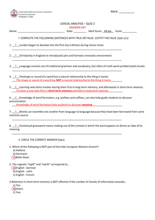 Mark: __________

Universidad Católica de la Ssima. Concepción
Facultad de Educación
Pedagogía en Inglés

LEXICAL ANALYSIS – QUIZ 2
ANSWER KEY
Name: _________________________________ Date: _________ Ideal Score: _43 pts._ Score __________
I. COMPLETE THE FOLLOWING SENTENCES WITH TRUE OR FALSE. JUSTIFY THE FALSE (2pts c/u)
1. __T__London began to develop into the first city in Britain during roman times
_____________________________________________________________________________
2. __T__Christianity in England re-introduced Latin and formed a monastic environment
_____________________________________________________________________________
3. __T__Language consists not of traditional grammar and vocabulary, but often of multi-word prefabricated chunks
_____________________________________________________________________________
4. __F__Theshape or sound of a word has a natural relationship to the thing it names
___The shape or sound of a word has NOT a natural relationship to the thing it name________
5. __F__Learning new items involve storing them first in long-term memory, and afterwards in short-term memory
___To store a new item first in short-term memory and then in long-term memory__________
6. __F__Knowledge of word formation, e.g. prefixes and suffixes, can also help guide students to discover
pronunciation
___Knowledge of word formation help students to discover meaning_____________________
7. __T__Words can resemble one another from language to language because they have been borrowed from some
common source
_____________________________________________________________________________
8. __T__Contextual guesswork means making use of the context in which the word appears to derive an idea of its
meaning
_____________________________________________________________________________
II. CIRCLE THE CORRECT ANSWER (5pts)
1. Which of the following is NOT part of the Indo-European Western branch?
a) Hellenic
b) Germanic
c) Balto-Slavic
2. The cognate “night” and “nacht” correspond to…
a) English - German
b) English - Latin
c) English - French
3.Retention in short-term memory is NOT effective if the number of chunks of information exceeds…
a) Ten
b) Seven
c) Five

 