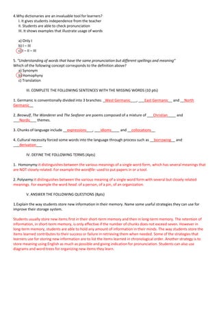 4.Why dictionaries are an invaluable tool for learners?
I. It gives students independence from the teacher
II. Students are able to check pronunciation
III. It shows examples that illustrate usage of words
a) Only I
b) I – III
c) I – II – III
5. “Understanding of words that have the same pronunciation but different spellings and meaning”
Which of the following concept corresponds to the definition above?
a) Synonym
b) Homophyny
c) Translation
III. COMPLETE THE FOLLOWING SENTENCES WITH THE MISSING WORDS (10 pts)
1. Germanic is conventionally divided into 3 branches: _West Germanic___, ___East Germanic__ and __North
Germanic__
2. Beowulf, The Wanderer and The Seafarer are poems composed of a mixture of ___Christian____ and
___Nordic___ themes.
3. Chunks of language include __expressions___, ___idioms____ and __collocations__
4. Cultural necessity forced some words into the language through process such as __borrowing__ and
___derivation___
IV. DEFINE THE FOLLOWING TERMS (4pts)
1. Homonymy:it distinguishes between the various meanings of a single word form, which has several meanings that
are NOT closely related. For example the wordfile: used to put papers in or a tool.
2. Polysemy:it distinguishes between the various meaning of a single word form with several but closely related
meanings. For example the word head: of a person, of a pin, of an organization.
V. ANSWER THE FOLLOWING QUESTIONS (8pts)
1.Explain the way students store new information in their memory. Name some useful strategies they can use for
improve their storage system.
Students usually store new items first in their short-term memory and then in long-term memory. The retention of
information, in short-term memory, is only effective if the number of chunks does not exceed seven. However in
long-term memory, students are able to hold any amount of information in their minds. The way students store the
items learned contributes to their success or failure in retrieving them when needed. Some of the strategies that
learners use for storing new information are to list the items learned in chronological order. Another strategy is to
store meaning using English as much as possible and giving indication for pronunciation. Students can also use
diagrams and word trees for organizing new items they learn.

 