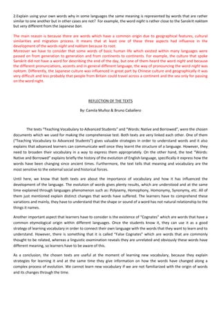 2.Explain using your own words why in some languages the same meaning is represented by words that are rather
similar to one another but in other cases are not? For example, the word night is rather close to the Sanskrit naktam
but very different from the Japanese ban.
The main reason is because there are words which have a common origin due to geographical features, cultural
similarities and migration process. It means that at least one of these three aspects had influence in the
development of the words night and naktam because its root.
Moreover we have to consider that some words of basic human life which existed within many languages were
passed on from generation to generation and from continents to continents. For example, the culture that spoke
Sanskrit did not have a word for describing the end of the day, but one of them heard the word night and because
the different pronunciations, accents and in general different language, the way of pronouncing the word night was
naktam. Differently, the Japanese culture was influenced in great part by Chinese culture and geographically it was
very difficult and less probably that people from Britain could travel across a continent and the sea only for passing
on the word night.

REFLECTION OF THE TEXTS
By: Camila Muñoz & Bruno Caballero

The texts “Teaching Vocabulary to Advanced Students” and “Words: Native and Borrowed”, were the chosen
documents which we used for making the comprehensive test. Both texts are very linked each other. One of them
(“Teaching Vocabulary to Advanced Students”) gives valuable strategies in order to understand words and it also
explains that advanced learners can communicate well once they learnt the structure of a language. However, they
need to broaden their vocabulary in a way to express them appropriately. On the other hand, the text “Words:
Native and Borrowed” explains briefly the history of the evolution of English language, specifically it express how the
words have been changing since ancient times. Furthermore, the text tells that meaning and vocabulary are the
most sensitive to the external social and historical forces.
Until here, we know that both texts are about the importance of vocabulary and how it has influenced the
development of the language. The evolution of words gives plenty results, which are understood and at the same
time explained through languages phenomenon such as: Polysemy, Homophony, Homonymy, Synonymy, etc. All of
them just mentioned explain distinct changes that words have suffered. The learners have to comprehend these
variations and mainly, they have to understand that the shape or sound of a word has not natural relationship to the
things it names.
Another important aspect that learners have to consider is the existence of “Cognates” which are words that have a
common etymological origin within different languages. Once the students know it, they can use it as a good
strategy of learning vocabulary in order to connect their own language with the words that they want to learn and to
understand. However, there is something that it is called “False Cognates” which are words that are commonly
thought to be related, whereas a linguistic examination reveals they are unrelated and obviously these words have
different meaning, so learners have to be aware of this.
As a conclusion, the chosen texts are useful at the moment of learning new vocabulary, because they explain
strategies for learning it and at the same time they give information on how the words have changed along a
complex process of evolution. We cannot learn new vocabulary if we are not familiarized with the origin of words
and its changes through the time.

 