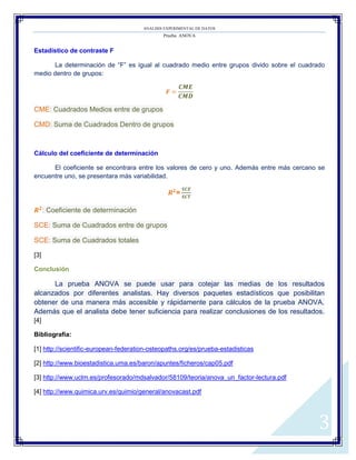 ANALISIS EXPERIMENTAL DE DATOS
Prueba ANOVA
3
Estadístico de contraste F
La determinación de “F” es igual al cuadrado medio entre grupos divido sobre el cuadrado
medio dentro de grupos:
𝑭
𝑪𝑴𝑬
𝑪𝑴𝑫
CME: Cuadrados Medios entre de grupos
CMD: Suma de Cuadrados Dentro de grupos
Cálculo del coeficiente de determinación
El coeficiente se encontrara entre los valores de cero y uno. Además entre más cercano se
encuentre uno, se presentara más variabilidad.
𝑹 𝟐
=
𝑺𝑪𝑬
𝑺𝑪𝑻
𝑹 𝟐
: Coeficiente de determinación
SCE: Suma de Cuadrados entre de grupos
SCE: Suma de Cuadrados totales
[3]
Conclusión
La prueba ANOVA se puede usar para cotejar las medias de los resultados
alcanzados por diferentes analistas. Hay diversos paquetes estadísticos que posibilitan
obtener de una manera más accesible y rápidamente para cálculos de la prueba ANOVA.
Además que el analista debe tener suficiencia para realizar conclusiones de los resultados.
[4]
Bibliografía:
[1] http://scientific-european-federation-osteopaths.org/es/prueba-estadisticas
[2] http://www.bioestadistica.uma.es/baron/apuntes/ficheros/cap05.pdf
[3] http://www.uclm.es/profesorado/mdsalvador/58109/teoria/anova_un_factor-lectura.pdf
[4] http://www.quimica.urv.es/quimio/general/anovacast.pdf
 