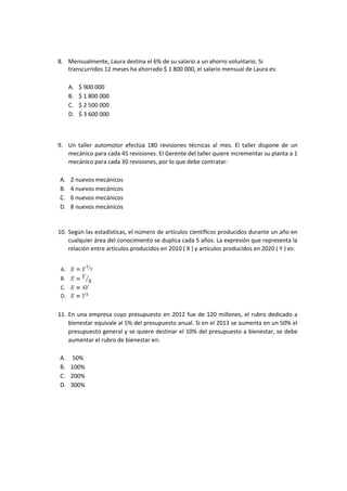 8. Mensualmente, Laura destina el 6% de su salario a un ahorro voluntario. Si
transcurridos 12 meses ha ahorrado $ 1 800 000, el salario mensual de Laura es:
A. $ 900 000
B. $ 1 800 000
C. $ 2 500 000
D. $ 3 600 000
9. Un taller automotor efectúa 180 revisiones técnicas al mes. El taller dispone de un
mecánico para cada 45 revisiones. El Gerente del taller quiere incrementar su planta a 1
mecánico para cada 30 revisiones, por lo que debe contratar:
A. 2 nuevos mecánicos
B. 4 nuevos mecánicos
C. 6 nuevos mecánicos
D. 8 nuevos mecánicos
10. Según las estadísticas, el número de artículos científicos producidos durante un año en
cualquier área del conocimiento se duplica cada 5 años. La expresión que representa la
relación entre artículos producidos en 2010 ( X ) y artículos producidos en 2020 ( Y ) es:
11. En una empresa cuyo presupuesto en 2012 fue de 120 millones, el rubro dedicado a
bienestar equivale al 5% del presupuesto anual. Si en el 2013 se aumenta en un 50% el
presupuesto general y se quiere destinar el 10% del presupuesto a bienestar, se debe
aumentar el rubro de bienestar en:
A. 50%
B. 100%
C. 200%
D. 300%
 