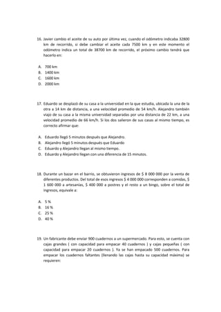 16. Javier cambio el aceite de su auto por última vez, cuando el odómetro indicaba 32800
km de recorrido, si debe cambiar el aceite cada 7500 km y en este momento el
odómetro indica un total de 38700 km de recorrido, el próximo cambio tendrá que
hacerlo en:
A. 700 km
B. 1400 km
C. 1600 km
D. 2000 km
17. Eduardo se desplazó de su casa a la universidad en la que estudia, ubicada la una de la
otra a 14 km de distancia, a una velocidad promedio de 54 km/h. Alejandro también
viajo de su casa a la misma universidad separadas por una distancia de 22 km, a una
velocidad promedio de 66 km/h. Si los dos salieron de sus casas al mismo tiempo, es
correcto afirmar que:
A. Eduardo llegó 5 minutos después que Alejandro.
B. Alejandro llegó 5 minutos después que Eduardo
C. Eduardo y Alejandro llegan al mismo tiempo.
D. Eduardo y Alejandro llegan con una diferencia de 15 minutos.
18. Durante un bazar en el barrio, se obtuvieron ingresos de $ 8 000 000 por la venta de
diferentes productos. Del total de esos ingresos $ 4 000 000 corresponden a comidas, $
1 600 000 a artesanías, $ 400 000 a postres y el resto a un bingo, sobre el total de
ingresos, equivale a:
A. 5 %
B. 16 %
C. 25 %
D. 40 %
19. Un fabricante debe enviar 900 cuadernos a un supermercado. Para esto, se cuenta con
cajas grandes ( con capacidad para empacar 40 cuadernos ) y cajas pequeñas ( con
capacidad para empacar 20 cuadernos ). Ya se han empacado 500 cuadernos. Para
empacar los cuadernos faltantes (llenando las cajas hasta su capacidad máxima) se
requieren:
 