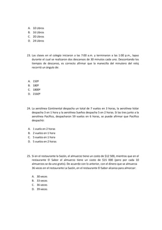 A. 10 Libros
B. 16 Libros
C. 20 Libros
D. 24 Libros
23. Las clases en el colegio iniciaron a las 7:00 a.m. y terminaron a las 1:00 p.m., lapso
durante el cual se realizaron dos descansos de 30 minutos cada uno. Descontando los
tiempos de descanso, es correcto afirmar que la manecilla del minutero del reloj
recorrió un ángulo de:
A. 150º
B. 180º
C. 1800º
D. 2160º
24. La aerolínea Continental despacha un total de 7 vuelos en 3 horas, la aerolínea Volar
despacha 3 en 1 hora y la aerolínea Sueños despacha 5 en 2 horas. Si las tres junto a la
aerolínea Pacifico, despacharon 59 vuelos en 6 horas, se puede afirmar que Pacifico
despachó:
A. 1 vuelo en 2 horas
B. 2 vuelos en 1 hora
C. 5 vuelos en 1 hora
D. 5 vuelos en 2 horas
25. Si en el restaurante la Sazón, el almuerzo tiene un costo de $12 500, mientras que en el
restaurante El Sabor el almuerzo tiene un costo de $15 000 (pero por cada 10
almuerzos se da uno gratis). De acuerdo con lo anterior, con el dinero que se almuerza
36 veces en el restaurante La Sazón, en el restaurante El Sabor alcanza para almorzar:
A. 30 veces
B. 33 veces
C. 36 veces
D. 39 veces
 