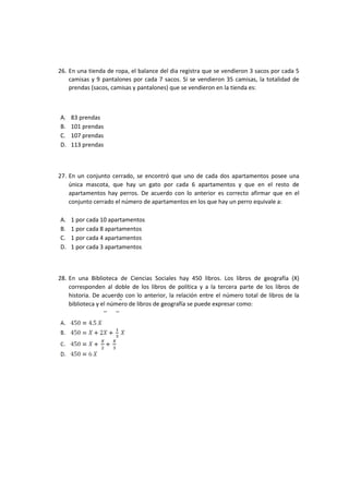 26. En una tienda de ropa, el balance del dia registra que se vendieron 3 sacos por cada 5
camisas y 9 pantalones por cada 7 sacos. Si se vendieron 35 camisas, la totalidad de
prendas (sacos, camisas y pantalones) que se vendieron en la tienda es:
A. 83 prendas
B. 101 prendas
C. 107 prendas
D. 113 prendas
27. En un conjunto cerrado, se encontró que uno de cada dos apartamentos posee una
única mascota, que hay un gato por cada 6 apartamentos y que en el resto de
apartamentos hay perros. De acuerdo con lo anterior es correcto afirmar que en el
conjunto cerrado el número de apartamentos en los que hay un perro equivale a:
A. 1 por cada 10 apartamentos
B. 1 por cada 8 apartamentos
C. 1 por cada 4 apartamentos
D. 1 por cada 3 apartamentos
28. En una Biblioteca de Ciencias Sociales hay 450 libros. Los libros de geografía (X)
corresponden al doble de los libros de política y a la tercera parte de los libros de
historia. De acuerdo con lo anterior, la relación entre el número total de libros de la
biblioteca y el número de libros de geografía se puede expresar como:
 