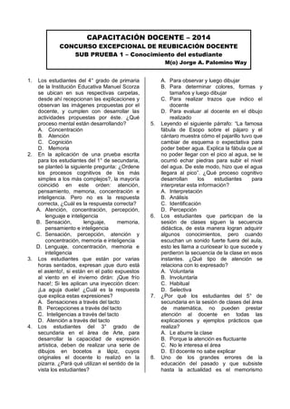 1. Los estudiantes del 4° grado de primaria de la Institución Educativa Manuel Scorza se ubican en sus respectivas carpetas, desde ahí recepcionan las explicaciones y observan las imágenes propuestas por el docente, y cumplen con desarrollar las actividades propuestas por éste. ¿Qué proceso mental están desarrollando? 
A. Concentración 
B. Atención 
C. Cognición 
D. Memoria 
2. En la aplicación de una prueba escrita para los estudiantes del 1° de secundaria, se planteó la siguiente pregunta: ¿Ordene los procesos cognitivos de los más simples a los más complejos?, la mayoría coincidió en este orden: atención, pensamiento, memoria, concentración e inteligencia. Pero no es la respuesta correcta, ¿Cuál es la respuesta correcta? 
A. Atención, concentración, percepción, lenguaje e inteligencia 
B. Sensación, lenguaje, memoria, pensamiento e inteligencia 
C. Sensación, percepción, atención y concentración, memoria e inteligencia 
D. Lenguaje, concentración, memoria e inteligencia 
3. Los estudiantes que están por varias horas sentados, expresan ¡que duro está el asiento!, si están en el patio expuestos al viento en el invierno dirán: ¡Que frío hace!; Si les aplican una inyección dicen: ¡La aguja duele! ¿Cuál es la respuesta que explica estas expresiones? 
A. Sensaciones a través del tacto 
B. Percepciones a través del tacto 
C. Inteligencias a través del tacto 
D. Atención a través del tacto 
4. Los estudiantes del 3° grado de secundaria en el área de Arte, para desarrollar la capacidad de expresión artística, deben de realizar una serie de dibujos en bocetos a lápiz, cuyos originales el docente lo realizó en la pizarra. ¿Pará qué utilizan el sentido de la vista los estudiantes? 
A. Para observar y luego dibujar 
B. Para determinar colores, formas y tamaños y luego dibujar 
C. Para realizar trazos que indico el docente 
D. Para evaluar al docente en el dibujo realizado 
5. Leyendo el siguiente párrafo: “La famosa fábula de Esopo sobre el pájaro y el cántaro muestra cómo el pajarillo tuvo que cambiar de esquema o expectativa para poder beber agua. Explica la fábula que al no poder llegar con el pico al agua, se le ocurrió echar piedras para subir el nivel del agua. De este modo, hizo que el agua llegara al pico”. ¿Qué proceso cognitivo desarrollan los estudiantes para interpretar esta información? 
A. Interpretación 
B. Análisis 
C. Identificación 
D. Percepción 
6. Los estudiantes que participan de la sesión de clases siguen la secuencia didáctica, de esta manera logran adquirir algunos conocimientos, pero cuando escuchan un sonido fuerte fuera del aula, esto les llama a curiosear lo que sucede y perdieron la secuencia de la clase en esos instantes. ¿Qué tipo de atención se relaciona con lo expresado? 
A. Voluntaria 
B. Involuntaria 
C. Habitual 
D. Selectiva 
7. ¿Por qué los estudiantes del 5° de secundaria en la sesión de clases del área de matemática, no pueden prestar atención al docente en todas las explicaciones y ejemplos prácticos que realiza? 
A. Le aburre la clase 
B. Porque la atención es fluctuante 
C. No le interesa el área 
D. El docente no sabe explicar 
8. Uno de los grandes errores de la educación del pasado y que subsiste hasta la actualidad es el memorismo 
CAPACITACIÓN DOCENTE – 2014 
CONCURSO EXCEPCIONAL DE REUBICACIÓN DOCENTE 
SUB PRUEBA 1 – Conocimiento del estudiante 
M(o) Jorge A. Palomino Way  