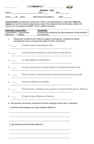 SPANISH TEST
Name: _________________________ Class: ____ Date: ________
Score: ___/ 76 points Miss Silvana González G. Mark: ________
Instrucciones:La evaluación cuenta con 5 ítems. Lee cada pregunta y responde “sólo con
lapicera, el uso de corrector descontará puntaje. Para alcanzar nota mínima debe obtener 45
puntos, con una exigencia del60%. Es de carácter sumativa.
Destrezas a desarrollar:
Conocimiento - Comprensión
Aplicación - Análisis.
Contenido:
Comprensión de lectura de textos literarios.Fundamentación
de Opiniones
I. Responde verdadero (V) o falso (F) según corresponda. Justifica las falsas
escribiendo lo que corresponde según el texto: (16 points)
1. _____ El relato sucede en Santiago de Chile.
____________________________________________________________
2. _____ La gente sentía compasión por ella porque era mala alumna.
____________________________________________________________
3. _____ Su madre falleció al nacer Bibiana.
____________________________________________________________
4. _____ La vecina que la ayudó a buscar trabajo en los chales se llamaba Tachi.
____________________________________________________________
5. _____ El bus “circular” se llamaba de esta manera porque tenía forma de círculo.
____________________________________________________________
6. _____ El padre de Bibiana es alcohólico.
____________________________________________________________
7. _____ Tachi amenazó a Rogelio que lo acusaría a la Junta de Protección de Menores
____________________________________________________________
8. _____ El mejor amigo de Bibiana era Quincho.
____________________________________________________________
II. De acuerdo a la lectura responde en forma completa y letra clara. (14points)
1. ¿Nombra dos trabajos que haya realizado Bibiana?
____________________________________________________________
____________________________________________________________
____________________________________________________________
2. ¿De dónde sacó la bicicleta Bibiana?
____________________________________________________________
____________________________________________________________
____________________________________________________________
 