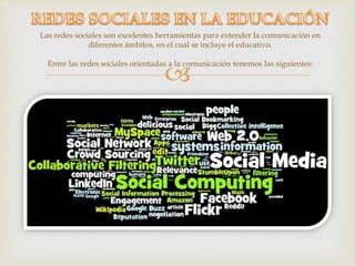 
Las redes sociales son excelentes herramientas para extender la comunicación en
diferentes ámbitos, en el cual se incluye el educativo.
Entre las redes sociales orientadas a la comunicación tenemos las siguientes:
 