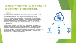 Ventajas y desventajas de compartir
documentos, presentaciones.
 Ventajas:
Es una herramienta digital gratis; sólo requiere abrir una cuenta de e-mail.
Crea y edita documentos, hojas de cálculo y presentaciones online.
Comparte y colabora con otros usuarios en tiempo real. Así pueden estar
trabajando varios usuarios en paralelo, al mismo tiempo, mientras que esta
herramienta manejará los cambios y evitará las colisiones. Igualmente,
permite ver quién ha hecho qué cambios y revertirlos si fuera necesario.
 Desventajas:
El usuario debe entender, al pie de la letra, el sentido de "pérdida de la
intimidad" informativa causada por esta herramienta, lo cual podría traerle
problemas, ya sea entre quienes puedan ver o compartir sus documentos.
Su manejo podría no ser seguro si el usuario no crea una buena contraseña y la
protege, o si el usuario se equivoca intentando compartir archivos con su
grupo, y los hace accesible a todo público.
 