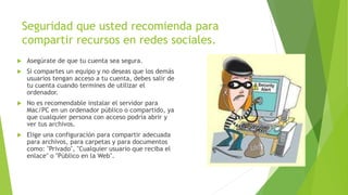 Seguridad que usted recomienda para
compartir recursos en redes sociales.
 Asegúrate de que tu cuenta sea segura.
 Si compartes un equipo y no deseas que los demás
usuarios tengan acceso a tu cuenta, debes salir de
tu cuenta cuando termines de utilizar el
ordenador.
 No es recomendable instalar el servidor para
Mac/PC en un ordenador público o compartido, ya
que cualquier persona con acceso podría abrir y
ver tus archivos.
 Elige una configuración para compartir adecuada
para archivos, para carpetas y para documentos
como: "Privado", "Cualquier usuario que reciba el
enlace" o "Público en la Web".
 