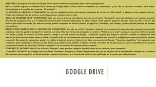 GOOGLE DRIVE
1. INGRESAR a la página principal de Google Drive, desde cualquier navegador (https://drive.google.com).
2. INICIA SESIÓN. Ingresa los detalles de tu cuenta de Google, tales como tu correo electrónico y tu contraseña, y haz clic en el botón “acceder” para entrar.
Serás dirigido a la sección de tu cuenta “Mi unidad”.
3. SELECCIONA EL ARCHIVO A COMPARTIR. Haz clic en cualquier archivo que quieras compartir de tu lista en “Mi unidad” y ábrelo en una ventana distinta.
Puede ser cualquier tipo de archivo, como documentos, música, fotos y más.
4. ABRE LAS OPCIONES PARA “COMPARTIR”. Una vez que el archivo está abierto, haz clic en el botón “Compartir” que está ubicado en la esquina superior
derecha de la página web, y la ventana de opciones para compartir aparecerá. En esta ventana verás algunas opciones básicas como: La URL o vínculo del
archivo que estás revisando, las redes en donde puedes compartir en archivo (Gmail, Google Plus, Facebook, and Twitter), quiénes tienen permiso de acceder
a tu archivo.
5. DECIDE CÓMO QUIERES QUE TU ARCHIVO SEA COMPARTIDO. Haz clic en el link “Cambiar” ubicado en la ventana de opciones para compartir para poder
establecer cómo te gustaría compartir el archivo con otros. Hay tres formas de compartir un archivo: “Público en la web”: cualquier usuario en Internet puede
ver, editar y bajar el archivo sin tener permiso, tenga o no una cuenta de Google. “Cualquier usuario que tenga el vínculo”: cuando se selecciona esta
opción, lo único que necesitas hacer es darle el vínculo (está en la ventana de opciones para compartir del archivo) a cualquier persona con quien lo quieras
compartir. Con quien lo compartas, podrá ver, editar o bajar el archivo, incluso si no tiene una cuenta de Google. “Usuarios específicos”: las personas que
estableces para compartir el archivo son las únicas que pueden verlo, editarlo o bajarlo. Escribe el nombre de las personas con quien específicamente quieres
compartir el archivo en el campo “Invitar a personas” en la ventana de opciones para compartir.
6. COMPARTE EL ARCHIVO. Haz clic en el botón “Guardar” para guardar cualquier cambio hecho en las opciones para compartir.
7. COMPARTE ARCHIVOS de Google Drive en Gmail, Facebook, Google+ y Twitter. Simplemente haz clic en el ícono de la red (también ubicado en la ventana
de opciones para compartir) en donde quieres compartir el archivo, y el vínculo del archivo será publicado en la cuenta que seleccionaste.
 