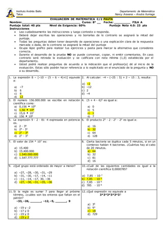 EVALUACION DE MATEMATICA C/2 PAUTA
Nombre:_______________________________ Curso: 8° __ Fecha: _________ FILA A
Puntaje total: 40 pts Nivel de Exigencia: 60% Puntaje Nota 4.0: 23 pts
Instrucciones
 Lea cuidadosamente las instrucciones y luego conteste o responda.
 Deberá dejar escritas las operaciones y no borrarlas de lo contrario se asignará la mitad del
puntaje.
 Todas las preguntas deben tener desarrollo de operaciones o una explicación clara de la respuesta
marcada o dada, de lo contrario se asignará la mitad del puntaje
 Ocupa lápiz grafito para realizar tus ejercicios y pasta para marcar la alternativa que consideres
correcta.
 Durante el desarrollo de la prueba NO se puede conversar, copiar, ni emitir comentarios. En caso
contrario será retirada la evaluación y se calificara con nota mínima (1,0) establecida por el
departamento.
 Usted podrá realizar preguntas de acuerdo a la indicación que el profesor(a) dé al inic io de la
evaluación. Estas sólo podrán hacer referencia a lo explicitado en el enunciado de la pregunta y NO
a su desarrollo.
1. La expresión 8 – [–10 – (5 – 6 – 4)+1] equivale
a:
a) –7
b) 6
c) 8
d) 12
2. Al calcular: –4 – (–25 : 5) + 2 – 15 : 3, resulta:
a) –2
b) –12
c) 2
d) –4
3. El número 156.000.000 se escribe en notación
científica como:
a) 0,156  109
b) 1,56  108
c) 15,6  107
d) 156  106
4. (5 + 4 - 6)0 es igual a:
a) 0
b) 5
c) 1
d) 7
5. La expresión 9 · 2 · 81 ·4 expresada en potencia
es.
a) 2 · 36
b) 24 · 35
c) 23 · 36
d) 23 · 35
6. El producto 20 · 2 · 22 · 22 es igual a:
a) 16
b) 32
c) 64
d) 128
7. El valor de 154 * 107 es:
a) 15.400
b) 15.400.000
c) 1.540.000.000
d) 1.547.777.777
8. Cierta bacteria se duplica cada 5 minutos, si en un
comienzo habían 4 bacterias. ¿Cuántas hay al cabo
de 20 minutos.
a) 64
b) 32
c) 81
d) 16
9. ¿Qué grupo está ordenado de mayor a menor?
a) –27, –28, –30, –31, –29
b) –31, –30, –17, –14, –11
c) –11, –14, –17, 30, –36
d) –27, –30, –31, –35, –36
10. ¿Cuál de las siguientes cantidades es igual a la
notación científica 0,0000785?
a) 7,85 · 10-7
b) 7,85 · 10-5
c) 7,85 · 10-6
d) 785 · 10-6
11. Si la regla es sumar 7 para llegar al próximo
término, ¿cuáles son los enteros que faltan en el
patrón?
-33, -26, ______, -12, -5, ______, 9
a) -19 y -2
b) -17 y 0
c) -19 y 0
d) -19 y 2
12. ¿Qué expresión no equivale a
3*3*3*3*3*3?
a) 36
b) 93
c) 18
d) 729
Instituto Andrés Bello
Talca
Departamento de Matemática
Nancy Aravena – Anubis Iturriaga
 