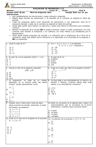 EVALUACION DE MATEMATICA C/2
Nombre:_______________________________ Curso: 8° __ Fecha: _________ FILA B
Puntaje total: 40 pts Nivel de Exigencia: 60% Puntaje Nota 4.0: 23 pts
Instrucciones
 Lea cuidadosamente las instrucciones y luego conteste o responda.
 Deberá dejar escritas las operaciones y no borrarlas de lo contrario se asignará la mitad del
puntaje.
 Todas las preguntas deben tener desarrollo de operaciones o una explicación clara de la
respuesta marcada o dada, de lo contrario se asignará la mitad del puntaje
 Ocupa lápiz grafito para realizar tus ejercicios y pasta para marcar la alternativa que consideres
correcta.
 Durante el desarrollo de la prueba NO se puede conversar, copiar, ni emitir comentarios. En caso
contrario será retirada la evaluación y se calificara con nota mínima (1,0) establecida por el
departamento.
 Usted podrá realizar preguntas de acuerdo a la indicación que el profesor(a) dé al inicio de la
evaluación. Estas sólo podrán hacer referencia a lo explicitado en el enunciado de la pregunta y
NO a su desarrollo.
1. ¿Cuál es valor de 40?
a) 4
b) 0
c) 1
d) -4
2. Si a = –5, b = 3 y c = –1 la expresión
a · b – a · c + b · c equivale a:
a) –20
b) 12
c) –23
d) –17
3. El valor de x en la expresión (0,01)x = 1 es.
A 0
B 1
C 2
D 3
4. El valor de 63 es.
a) 0,00216
b) 0,216
c) 0,0216
d) 216
5. Calcula el valor de la siguiente expresión
169 9
A 16
B 52
C 39
D 13,3
6. ¿Cuál es el valor que falta en la siguiente división?
57 : ____ = –7
a) –7
b) 7
c) –8
d) 8
7. La proposición “el triple de un número
disminuido en la tercera parte del mismo
número” puede representarse como:
a) 3
3
t
t 
b) 3
1
3 p
c)
s
s
3
3

d) rt 3
8. Un buzo llegó a una profundidad de 21 metros y se
demoró 7 minutos, ¿cuántos metros bajó cada
minuto si su velocidad fue constante?
a) –3 m
b) 3 m
c) 28 m
d) –28 m
9. Carolina hace 7 años tenía 3 años de edad.
¿Qué ecuación nos permite determinar la edad
de Carolina actualmente?
a) x + 7 = 3
b) 7 – x = 3
c) x – 7 = 3
d) 3 – x = 7
10. Pedro se encuentra en el séptimo piso y debe ir al
estacionamiento que se encuentra en el tercer
subterráneo. ¿Cuántos pisos recorrerá Pedro?
a) 4 pisos
b) 10 pisos
c) –4 pisos
d) –10 pisos
11. ¿Cuál es el valor de la incógnita en la ecuación
2𝑥 − 1 = 3𝑥 + 1?
a) -4
b) -2
c) 2
d) 4
12. La solución de la ecuación 𝑥 +
4
7
= 9 − 3𝑥
a)
67
28
b)
59
28
c)
59
7
d)
67
7
Instituto Andrés Bello
Talca
Departamento de Matemática
Nancy Aravena – Anubis Iturriaga
 