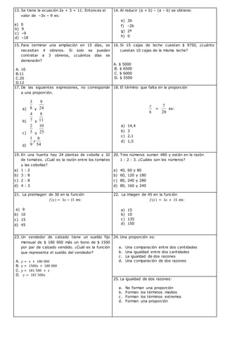 13. Se tiene la ecuación 2x + 5 = 11. Entonces el
valor de –3x – 9 es:
a) 0
b) 9
c) –9
d) –18
14. Al reducir (a + b) – (a – b) se obtiene:
e) 2b
f) -2b
g) 2ª
h) 0
15. Para terminar una ampliación en 15 días, se
necesitan 4 obreros. Si solo se pueden
contratar a 3 obreros, ¿cuántos días se
demorarán?
A. 10
B.11
C.20
D.12
16. Si 15 cajas de leche cuestan $ 9750, ¿cuánto
cuestan 10 cajas de la misma leche?
A. $ 5000
B. $ 6500
C. $ 6000
D. $ 5500
17. De las siguientes expresiones, no corresponde
a una proporción.
a) 8
3
y 24
9
b) 7
4
y 11
8
c) 5
2
y 25
10
d) 54
6
9
1
y
18. El término que falta en la proporción
6
x
=
20
7
es:
a) 14,4
b) 3
c) 2,1
d) 1,5
19. En una huerta hay 24 plantas de cebolla y 32
de tomates. ¿Cuál es la razón entre los tomates
y las cebollas?
a) 1 : 2
b) 3 : 8
c) 2 : 8
d) 4 : 3
20. Tres números suman 480 y están en la razón
1 : 2 : 3. ¿Cuáles son los números?
a) 40, 60 y 80
b) 60, 120 y 180
c) 80, 240 y 280
d) 80, 160 y 240
21. La preimagen de 30 en la función
𝑓(𝑥) = 3𝑥 − 15 es:
a) 9
b) 10
c) 15
d) 45
22. La imagen de 45 en la función
𝑓(𝑥) = 3𝑥 + 15 es:
a) 15
b) 10
c) 135
d) 150
23. Un vendedor de calzado tiene un sueldo fijo
mensual de $ 180 000 más un bono de $ 1500
por par de calzado vendido. ¿Cuál es la función
que representa el sueldo del vendedor?
A. 𝑦 = 𝑥 + 180 000
B. 𝑦 = 1500𝑥 + 180 000
C. 𝑦 = 181 500 + 𝑥
D. 𝑦 = 181 500𝑥
24. Una proporción es:
a. Una comparación entre dos cantidades
b. Una igualdad entre dos cantidades
c. La igualdad de dos razones
d. Una comparación de dos razones
25. La igualdad de dos razones:
a. No forman una proporción
b. Forman los términos medios
c. Forman los términos extremos
d. Forman una proporción
 