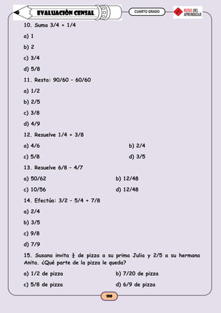 CUARTO GRADO
100
EVALUACIÒN CENSAL
10. Suma 3/4 + 1/4
a) 1
b) 2
c) 3/4
d) 5/8
11. Resta: 90/60 – 60/60
a) 1/2
b) 2/5
c) 3/8
d) 4/9
12. Resuelve 1/4 + 3/8
a) 4/6 b) 2/4
c) 5/8 d) 3/5
13. Resuelve 6/8 – 4/7
a) 50/62 b) 12/48
c) 10/56 d) 12/48
14. Efectúa: 3/2 – 5/4 + 7/8
a) 2/4
b) 3/5
c) 9/8
d) 7/9
15. Susana invita ¼ de pizza a su prima Julia y 2/5 a su hermana
Anita. ¿Qué parte de la pizza le queda?
a) 1/2 de pizza b) 7/20 de pizza
c) 5/8 de pizza d) 6/9 de pizza
 