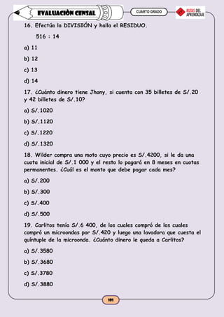CUARTO GRADO
101
EVALUACIÒN CENSAL
16. Efectúa la DIVISIÓN y halla el RESIDUO.
516 : 14
a) 11
b) 12
c) 13
d) 14
17. ¿Cuánto dinero tiene Jhony, si cuenta con 35 billetes de S/.20
y 42 billetes de S/.10?
a) S/.1020
b) S/.1120
c) S/.1220
d) S/.1320
18. Wilder compra una moto cuyo precio es S/.4200, si le da una
cuota inicial de S/.1 000 y el resto lo pagará en 8 meses en cuotas
permanentes. ¿Cuál es el monto que debe pagar cada mes?
a) S/.200
b) S/.300
c) S/.400
d) S/.500
19. Carlitos tenía S/.6 400, de los cuales compró de los cuales
compró un microondas por S/.420 y luego una lavadora que cuesta el
quíntuple de la microonda. ¿Cuánto dinero le queda a Carlitos?
a) S/.3580
b) S/.3680
c) S/.3780
d) S/.3880
 