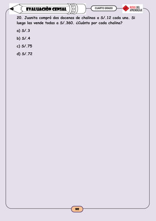 CUARTO GRADO
102
EVALUACIÒN CENSAL
20. Juanita compró dos docenas de chalinas a S/.12 cada una. Si
luego las vende todas a S/.360. ¿Cuánto por cada chalina?
a) S/.3
b) S/.4
c) S/.75
d) S/.72
 