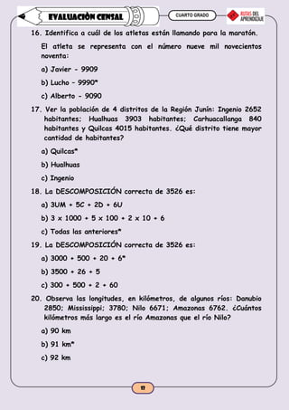 CUARTO GRADO
12
EVALUACIÒN CENSAL
16. Identifica a cuál de los atletas están llamando para la maratón.
El atleta se representa con el número nueve mil novecientos
noventa:
a) Javier - 9909
b) Lucho – 9990*
c) Alberto - 9090
17. Ver la población de 4 distritos de la Región Junín: Ingenio 2652
habitantes; Hualhuas 3903 habitantes; Carhuacallanga 840
habitantes y Quilcas 4015 habitantes. ¿Qué distrito tiene mayor
cantidad de habitantes?
a) Quilcas*
b) Hualhuas
c) Ingenio
18. La DESCOMPOSICIÓN correcta de 3526 es:
a) 3UM + 5C + 2D + 6U
b) 3 x 1000 + 5 x 100 + 2 x 10 + 6
c) Todas las anteriores*
19. La DESCOMPOSICIÓN correcta de 3526 es:
a) 3000 + 500 + 20 + 6*
b) 3500 + 26 + 5
c) 300 + 500 + 2 + 60
20. Observa las longitudes, en kilómetros, de algunos ríos: Danubio
2850; Mississippi; 3780; Nilo 6671; Amazonas 6762. ¿Cuántos
kilómetros más largo es el río Amazonas que el río Nilo?
a) 90 km
b) 91 km*
c) 92 km
 