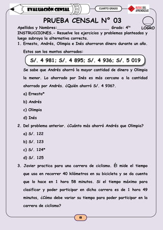 CUARTO GRADO
13
EVALUACIÒN CENSAL
PRUEBA CENSAL N° 03
Apellidos y Nombres: Grado: 4to
INSTRUCCIONES.- Resuelve los ejercicios y problemas planteados y
luego subraya la alternativa correcta.
1. Ernesto, Andrés, Olimpia e Inés ahorraron dinero durante un año.
Estos son los montos ahorrados:
S/. 4 981; S/. 4 895; S/. 4 936; S/. 5 019
Se sabe que Andrés ahorró la mayor cantidad de dinero y Olimpia
la menor. Lo ahorrado por Inés es más cercano a la cantidad
ahorrado por Andrés. ¿Quién ahorró S/. 4 936?.
a) Ernesto*
b) Andrés
c) Olimpia
d) Inés
2. Del problema anterior. ¿Cuánto más ahorró Andrés que Olimpia?
a) S/. 122
b) S/. 123
c) S/. 124*
d) S/. 125
3. Javier practica para una carrera de ciclismo. Él mide el tiempo
que usa en recorrer 40 kilómetros en su bicicleta y se da cuenta
que lo hace en 1 hora 58 minutos. Si el tiempo máximo para
clasificar y poder participar en dicha carrera es de 1 hora 49
minutos, ¿Cómo debe variar su tiempo para poder participar en la
carrera de ciclismo?
LOGRO
 