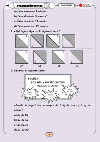 CUARTO GRADO
14
EVALUACIÒN CENSAL
a) Debe aumentar 9 minutos
b) Debe disminuir 9 minutos*
c) Debe disminuir 19 minutos
d) Debe aumentar 19 minutos
4. ¿Qué figura sigue en la siguiente serie?.
5. Observa el siguiente cartel:
¿Cuánto se pagará por la compra de 5 kg de arroz y 4 kg de
azúcar?
a) S/.30,50
b) S/.30,60
c) S/.30,70
d) S/.30,80*
a)* b) c) d)
BODEGA
LOS MIL Y UN PRODUCTOS
!Aprovecha las ofertas!
Fideos
S/. 2,30
kg
Azucar
S/. 2,70
kg
Arroz
S/. 4,00
kg
 