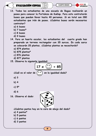 CUARTO GRADO
17
EVALUACIÒN CENSAL
13. Todos los estudiantes de una escuela de Bagua realizarán un
paseo para conocer la Fortaleza de Kuélap. Para esto contratarán
buses que puedan llevar hasta 40 personas. Si en total son 280
estudiantes que irán de paseo. ¿Cuántos buses serán necesarios
contratar?
a) 6 buses
b) 7 buses*
c) 8 buses
d) 9 buses
14. Para un huerto escolar, los estudiantes del cuarto grado han
preparado un terreno rectangular con 35 surcos. En cada surco
se colocarán 25 plantas. ¿Cuántas plantas se necesitarán?
a) 874 plantas
b) 875 plantas*
c) 876 plantas
d) 877 plantas
15. Observa la siguiente igualdad:
17 x = 85
¿Cuál es el valor de en la igualdad dada?
a) 3
b) 4
c) 5*
d) 6
16. Observa el dado:
¿Cuántos puntos hay en la cara de abajo del dado?
a) 4 puntos*
b) 5 puntos
c) 6 puntos
d) 3 puntos
 