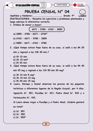 CUARTO GRADO
19
EVALUACIÒN CENSAL
PRUEBA CENSAL N° 04
Apellidos y Nombres: Grado: 4to
INSTRUCCIONES.- Resuelve los ejercicios y problemas planteados y
luego subraya la alternativa correcta.
1. Ordena de menor a mayor:
6671 – 3780 – 6762 - 2850
a) 2850 – 3780 – 6671 – 6762*
b) 6762 – 6671 – 3780 - 2850
c) 2850 – 6671 – 6762 - 3780
2. ¿Qué tiempo estuvo Pepe fuera de su casa, si salió a las 8h 25
min y regresó a las 10h 40 min.?
a) 2h 10 min
b) 2h 15 min*
c) 2h 20 min
3. ¿Qué tiempo estuvo Rosa fuera de su casa, si salió a las 9h 40
min 25 seg y regresó a las 12h 50 min 30 seg?
a) 3h 10 min 5 seg*
b) 3h 15 min 10 seg
c) 3h 20 min 15 seg
4. Laura, Enrique y Daniel observan los precios de los paquetes
turísticos a diferentes lugares de la Región Ucayali, por 4 días:
Aguaytía S/. 451; Pucallpa S/. 421; Padre Abad S/. 532 y a
Yarinacocha S/. 432.
Si Laura desea viajar a Pucallpa y a Padre Abad, ¿Cuánto gastará
en total?
a) S/. 951
b) S/. 952
c) S/. 953*
LOGRO
 