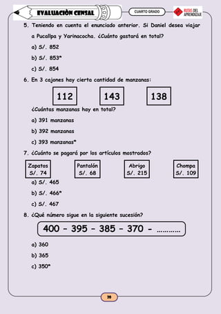 CUARTO GRADO
20
EVALUACIÒN CENSAL
5. Teniendo en cuenta el enunciado anterior. Si Daniel desea viajar
a Pucallpa y Yarinacocha. ¿Cuánto gastará en total?
a) S/. 852
b) S/. 853*
c) S/. 854
6. En 3 cajones hay cierta cantidad de manzanas:
112 143 138
¿Cuántas manzanas hay en total?
a) 391 manzanas
b) 392 manzanas
c) 393 manzanas*
7. ¿Cuánto se pagará por los artículos mostrados?
Zapatos
S/. 74
Pantalón
S/. 68
Abrigo
S/. 215
Chompa
S/. 109
a) S/. 465
b) S/. 466*
c) S/. 467
8. ¿Qué número sigue en la siguiente sucesión?
400 – 395 – 385 – 370 - …………
a) 360
b) 365
c) 350*
 