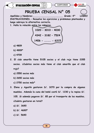 CUARTO GRADO
24
EVALUACIÒN CENSAL
PRUEBA CENSAL N° 05
Apellidos y Nombres: Grado: 4to
INSTRUCCIONES.- Resuelve los ejercicios y problemas planteados y
luego subraya la alternativa correcta.
1. Halla la relación entre los números.
1020 – 3010 – 4030
4342 – 3182 – 7524
1406 - ………… - 6315
a) 4809
b) 4909*
c) 4709
2. El club amarillo tiene 5105 socios y el club rojo tiene 2355
socios. ¿Cuántos socios más tiene el club amarillo que el club
rojo?
a) 2550 socios más
b) 2650 socios más
c) 2750 socios más*
3. Elena y Agustín gastaron S/. 3270 por la compra de algunos
muebles. Además la cuna del bebé costó S/. 1230 y la repisa S/.
105. Si además pagaron S/. 85 por el transporte de los muebles.
¿Cuánto gastaron en total?
a) S/. 3690
b) S/. 4690*
c) S/. 5690
LOGRO
 