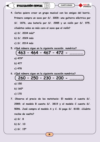 CUARTO GRADO
25
EVALUACIÒN CENSAL
4. Carlos quiere crear un grupo musical con los amigos del barrio.
Primero compra un saxo por S/. 3009; una guitarra eléctrica por
S/. 1876, una batería por S/. 2985 y un violín por S/. 975.
¿Cuántos soles es más caro el saxo que el violín?
a) S/. 2034 más*
b) S/. 2024 más
c) S/. 2014 más
5. ¿Qué número sigue en la siguiente sucesión numérica?
463 – 464 – 467 – 472 - ……………
a) 479*
b) 477
c) 478
6. ¿Qué número sigue en la siguiente sucesión numérica?
260 – 250 – 230 – 200 - ……………
a) 150
b) 160*
c) 170
7. Observa el precio de los mototaxis: El modelo A cuesta S/.
2989; el modelo B cuesta S/. 3819 y el modelo C cuesta S/.
5096. José compra el modelo A y C. Si paga S/. 8100. ¿Cuánto
recibe de vuelto?
a) S/. 8
b) S/. 10
c) S/. 15*
 