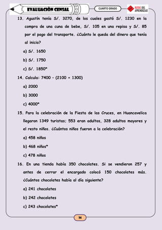 CUARTO GRADO
34
EVALUACIÒN CENSAL
13. Agustín tenía S/. 3270, de los cuales gastó S/. 1230 en la
compra de una cuna de bebe, S/. 105 en una repisa y S/. 85
por el pago del transporte. ¿Cuánto le queda del dinero que tenía
al inicio?
a) S/. 1650
b) S/. 1750
c) S/. 1850*
14. Calcula: 7400 – (2100 + 1300)
a) 2000
b) 3000
c) 4000*
15. Para la celebración de la Fiesta de las Cruces, en Huancavelica
llegaron 1349 turistas; 553 eran adultos, 328 adultos mayores y
el resto niños. ¿Cuántos niños fueron a la celebración?
a) 458 niños
b) 468 niños*
c) 478 niños
16. En una tienda había 350 chocolates. Si se vendieron 257 y
antes de cerrar el encargado colocó 150 chocolates más.
¿Cuántos chocolates había al día siguiente?
a) 241 chocolates
b) 242 chocolates
c) 243 chocolates*
 