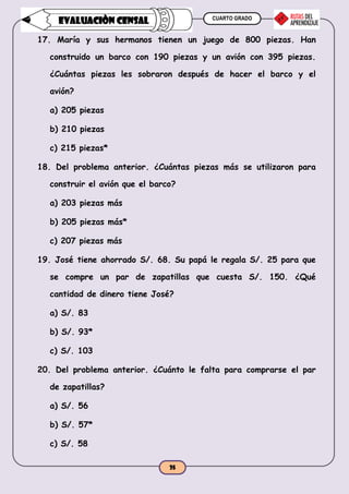 CUARTO GRADO
35
EVALUACIÒN CENSAL
17. María y sus hermanos tienen un juego de 800 piezas. Han
construido un barco con 190 piezas y un avión con 395 piezas.
¿Cuántas piezas les sobraron después de hacer el barco y el
avión?
a) 205 piezas
b) 210 piezas
c) 215 piezas*
18. Del problema anterior. ¿Cuántas piezas más se utilizaron para
construir el avión que el barco?
a) 203 piezas más
b) 205 piezas más*
c) 207 piezas más
19. José tiene ahorrado S/. 68. Su papá le regala S/. 25 para que
se compre un par de zapatillas que cuesta S/. 150. ¿Qué
cantidad de dinero tiene José?
a) S/. 83
b) S/. 93*
c) S/. 103
20. Del problema anterior. ¿Cuánto le falta para comprarse el par
de zapatillas?
a) S/. 56
b) S/. 57*
c) S/. 58
 