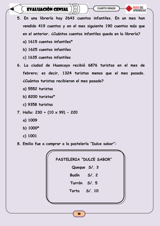 CUARTO GRADO
38
EVALUACIÒN CENSAL
5. En una librería hay 2643 cuentos infantiles. En un mes han
vendido 419 cuentos y en el mes siguiente 190 cuentos más que
en el anterior. ¿Cuántos cuentos infantiles queda en la librería?
a) 1615 cuentos infantiles*
b) 1625 cuentos infantiles
c) 1635 cuentos infantiles
6. La ciudad de Huancayo recibió 6876 turistas en el mes de
febrero; es decir, 1324 turistas menos que el mes pasado.
¿Cuántos turistas recibieron el mes pasado?
a) 5552 turistas
b) 8200 turistas*
c) 9358 turistas
7. Halla: 230 + (10 x 99) - 220
a) 1009
b) 1000*
c) 1001
8. Emilio fue a comprar a la pastelería “Dulce sabor”:
PASTELERIA “DULCE SABOR”
Queque S/. 3
Budín S/. 2
Turrón S/. 5
Torta S/. 10
 