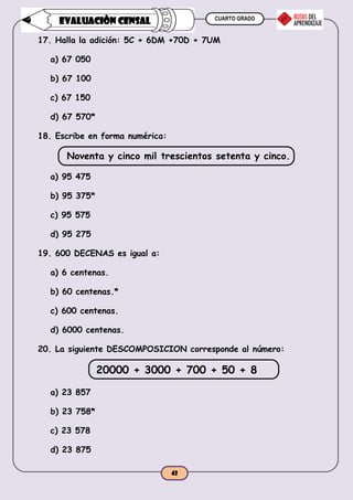 CUARTO GRADO
42
EVALUACIÒN CENSAL
17. Halla la adición: 5C + 6DM +70D + 7UM
a) 67 050
b) 67 100
c) 67 150
d) 67 570*
18. Escribe en forma numérica:
Noventa y cinco mil trescientos setenta y cinco.
a) 95 475
b) 95 375*
c) 95 575
d) 95 275
19. 600 DECENAS es igual a:
a) 6 centenas.
b) 60 centenas.*
c) 600 centenas.
d) 6000 centenas.
20. La siguiente DESCOMPOSICION corresponde al número:
20000 + 3000 + 700 + 50 + 8
a) 23 857
b) 23 758*
c) 23 578
d) 23 875
 
