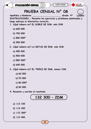 CUARTO GRADO
43
EVALUACIÒN CENSAL
PRUEBA CENSAL N° 08
Apellidos y Nombres: Grado: 4to
INSTRUCCIONES.- Resuelve los ejercicios y problemas planteados y
luego subraya la alternativa correcta.
1. ¿Qué número es? EL DOBLE DE 3CM, más 2CM
a) 600 000
b) 700 000
c) 800 000*
d) 900 000
2. ¿Qué número es? LA MITAD DE 5CM, más 3CM
a) 450 000
b) 500 000
c) 550 000*
d) 600 000
3. ¿Qué número es? EL TRIPLE DE 3DM, menos 1DM
a) 60 000
b) 70 000
c) 80 000*
d) 90 000
4. Resuelve y escribe el resultado
132 300 – 2DM
a) 112 100
b) 112 200
c) 112 300*
d) 112 400
LOGRO
 