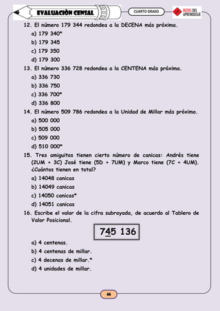 CUARTO GRADO
46
EVALUACIÒN CENSAL
12. El número 179 344 redondea a la DECENA más próxima.
a) 179 340*
b) 179 345
c) 179 350
d) 179 300
13. El número 336 728 redondea a la CENTENA más próxima.
a) 336 730
b) 336 750
c) 336 700*
d) 336 800
14. El número 509 786 redondea a la Unidad de Millar más próximo.
a) 500 000
b) 505 000
c) 509 000
d) 510 000*
15. Tres amiguitos tienen cierto número de canicas: Andrés tiene
(2UM + 3C) José tiene (5D + 7UM) y Marco tiene (7C + 4UM).
¿Cuántos tienen en total?
a) 14048 canicas
b) 14049 canicas
c) 14050 canicas*
d) 14051 canicas
16. Escribe el valor de la cifra subrayada, de acuerdo al Tablero de
Valor Posicional.
745 136
a) 4 centenas.
b) 4 centenas de millar.
c) 4 decenas de millar.*
d) 4 unidades de millar.
 