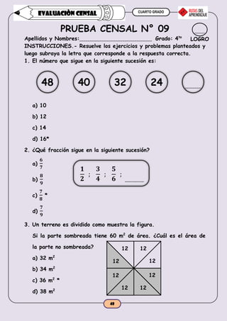 CUARTO GRADO
48
EVALUACIÒN CENSAL
PRUEBA CENSAL N° 09
Apellidos y Nombres: Grado: 4to
INSTRUCCIONES.- Resuelve los ejercicios y problemas planteados y
luego subraya la letra que corresponde a la respuesta correcta.
1. El número que sigue en la siguiente sucesión es:
a) 10
b) 12
c) 14
d) 16*
2. ¿Qué fracción sigue en la siguiente sucesión?
a)
𝟔
𝟕
b)
𝟖
𝟗
c)
𝟕
𝟖
*
d)
𝟕
𝟗
3. Un terreno es dividido como muestra la figura.
Si la parte sombreada tiene 60 m2
de área. ¿Cuál es el área de
la parte no sombreada?
a) 32 m2
b) 34 m2
c) 36 m2
*
d) 38 m2
LOGRO
𝟏
𝟐
;
𝟑
𝟒
;
𝟓
𝟔
;
48 40 32 24
12 12
12 12
12
12
12
12
 