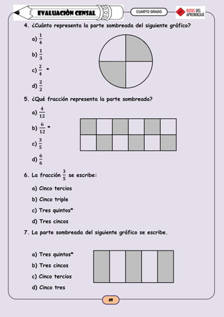 CUARTO GRADO
49
EVALUACIÒN CENSAL
4. ¿Cuánto representa la parte sombreada del siguiente gráfico?
a)
𝟏
𝟒
b)
𝟏
𝟑
c)
𝟐
𝟒
*
d)
𝟐
𝟐
5. ¿Qué fracción representa la parte sombreada?
a)
𝟒
𝟏𝟐
b)
𝟔
𝟏𝟐
*
c)
𝟑
𝟓
d)
𝟔
𝟔
6. La fracción
𝟑
𝟓
se escribe:
a) Cinco tercios
b) Cinco triple
c) Tres quintos*
d) Tres cincos
7. La parte sombreada del siguiente gráfico se escribe.
a) Tres quintos*
b) Tres cincos
c) Cinco tercios
d) Cinco tres
 