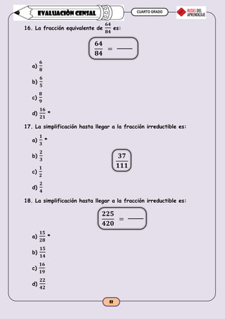 CUARTO GRADO
52
EVALUACIÒN CENSAL
16. La fracción equivalente de
𝟔𝟒
𝟖𝟒
es:
a)
𝟔
𝟖
b)
𝟔
𝟓
c)
𝟖
𝟗
d)
𝟏𝟔
𝟐𝟏
*
17. La simplificación hasta llegar a la fracción irreductible es:
a)
𝟏
𝟑
*
b)
𝟐
𝟑
c)
𝟏
𝟐
d)
𝟐
𝟒
18. La simplificación hasta llegar a la fracción irreductible es:
a)
𝟏𝟓
𝟐𝟖
*
b)
𝟏𝟓
𝟏𝟒
c)
𝟏𝟔
𝟏𝟗
d)
𝟐𝟐
𝟒𝟐
𝟔𝟒
𝟖𝟒
=
𝟑𝟕
𝟏𝟏𝟏
𝟐𝟐𝟓
𝟒𝟐𝟎
=
 