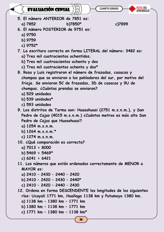 CUARTO GRADO
55
EVALUACIÒN CENSAL
5. El número ANTERIOR de 7851 es:
a) 7852 b)7850* c)7899
6. El número POSTERIOR de 9751 es:
a) 9750
b) 9759
c) 9752*
7. La escritura correcta en forma LITERAL del número: 3482 es:
a) Tres mil cuatrocientos ochentidos.
b) Tres mil cuatroscientos ochenta y dos
c) Tres mil cuatrocientos ochenta y dos*
8. Rosa y Luis registraron el número de frazadas, casacas y
chompas que se enviaron a los pobladores del sur, por motivo del
friaje. Se enviaron 5C de frazadas, 3D de casacas y 9U de
chompas. ¿Cuántas prendas se enviaron?
a) 529 unidades
b) 539 unidades*
c) 593 unidades
9. Los distritos de Tarma son: Huasahuasi (2751 m.s.n.m.), y San
Pedro de Cajas (4015 m.s.n.m.) ¿Cuántos metros es más alto San
Pedro de Cajas que Huasahuasi?
a) 1254 m.s.n.m.
b) 1264 m.s.n.m.*
c) 1274 m.s.n.m.
10. ¿Qué comparación es correcta?
a) 7013 > 8000
b) 5469 = 5469*
c) 6241 > 6421
11. Los números que están ordenados correctamente de MENOR a
MAYOR es:
a) 2410 – 2430 – 2440 – 2420
b) 2410 – 2420 – 2430 – 2440*
c) 2410 – 2420 – 2440 – 2430
12. Ordena en forma DESCENDENTE las longitudes de los siguientes
ríos: Ucayali 1771 km, Huallaga 1138 km y Putumayo 1380 km.
a) 1138 km – 1380 km – 1771 km
b) 1380 km – 1138 km – 1771 km
c) 1771 km – 1380 km – 1138 km*
 