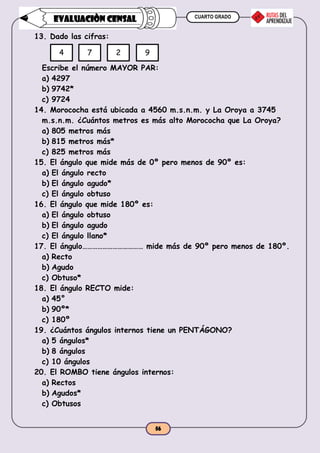 CUARTO GRADO
56
EVALUACIÒN CENSAL
13. Dado las cifras:
Escribe el número MAYOR PAR:
a) 4297
b) 9742*
c) 9724
14. Morococha está ubicada a 4560 m.s.n.m. y La Oroya a 3745
m.s.n.m. ¿Cuántos metros es más alto Morococha que La Oroya?
a) 805 metros más
b) 815 metros más*
c) 825 metros más
15. El ángulo que mide más de 0º pero menos de 90º es:
a) El ángulo recto
b) El ángulo agudo*
c) El ángulo obtuso
16. El ángulo que mide 180º es:
a) El ángulo obtuso
b) El ángulo agudo
c) El ángulo llano*
17. El ángulo……………………………… mide más de 90º pero menos de 180º.
a) Recto
b) Agudo
c) Obtuso*
18. El ángulo RECTO mide:
a) 45°
b) 90º*
c) 180º
19. ¿Cuántos ángulos internos tiene un PENTÁGONO?
a) 5 ángulos*
b) 8 ángulos
c) 10 ángulos
20. El ROMBO tiene ángulos internos:
a) Rectos
b) Agudos*
c) Obtusos
4 7 2 9
 