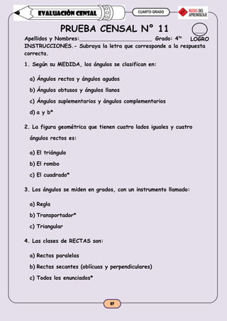 CUARTO GRADO
57
EVALUACIÒN CENSAL
PRUEBA CENSAL N° 11
Apellidos y Nombres: Grado: 4to
INSTRUCCIONES.- Subraya la letra que corresponde a la respuesta
correcta.
1. Según su MEDIDA, los ángulos se clasifican en:
a) Ángulos rectos y ángulos agudos
b) Ángulos obtusos y ángulos llanos
c) Ángulos suplementarios y ángulos complementarios
d) a y b*
2. La figura geométrica que tienen cuatro lados iguales y cuatro
ángulos rectos es:
a) El triángulo
b) El rombo
c) El cuadrado*
3. Los ángulos se miden en grados, con un instrumento llamado:
a) Regla
b) Transportador*
c) Triangular
4. Las clases de RECTAS son:
a) Rectas paralelas
b) Rectas secantes (oblícuas y perpendiculares)
c) Todos los enunciados*
LOGRO
 