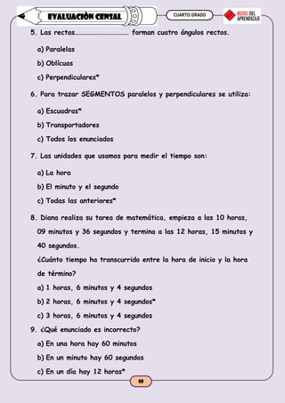 CUARTO GRADO
58
EVALUACIÒN CENSAL
5. Las rectas……………………………… forman cuatro ángulos rectos.
a) Paralelas
b) Oblícuas
c) Perpendiculares*
6. Para trazar SEGMENTOS paralelos y perpendiculares se utiliza:
a) Escuadras*
b) Transportadores
c) Todos los enunciados
7. Las unidades que usamos para medir el tiempo son:
a) La hora
b) El minuto y el segundo
c) Todas las anteriores*
8. Diana realiza su tarea de matemática, empieza a las 10 horas,
09 minutos y 36 segundos y termina a las 12 horas, 15 minutos y
40 segundos.
¿Cuánto tiempo ha transcurrido entre la hora de inicio y la hora
de término?
a) 1 horas, 6 minutos y 4 segundos
b) 2 horas, 6 minutos y 4 segundos*
c) 3 horas, 6 minutos y 4 segundos
9. ¿Qué enunciado es incorrecto?
a) En una hora hay 60 minutos
b) En un minuto hay 60 segundos
c) En un día hay 12 horas*
 