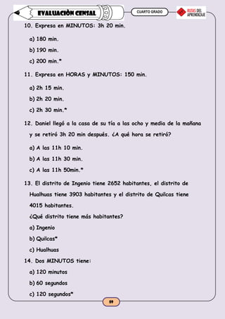 CUARTO GRADO
59
EVALUACIÒN CENSAL
10. Expresa en MINUTOS: 3h 20 min.
a) 180 min.
b) 190 min.
c) 200 min.*
11. Expresa en HORAS y MINUTOS: 150 min.
a) 2h 15 min.
b) 2h 20 min.
c) 2h 30 min.*
12. Daniel llegó a la casa de su tía a las ocho y media de la mañana
y se retiró 3h 20 min después. ¿A qué hora se retiró?
a) A las 11h 10 min.
b) A las 11h 30 min.
c) A las 11h 50min.*
13. El distrito de Ingenio tiene 2652 habitantes, el distrito de
Hualhuas tiene 3903 habitantes y el distrito de Quilcas tiene
4015 habitantes.
¿Qué distrito tiene más habitantes?
a) Ingenio
b) Quilcas*
c) Hualhuas
14. Dos MINUTOS tiene:
a) 120 minutos
b) 60 segundos
c) 120 segundos*
 