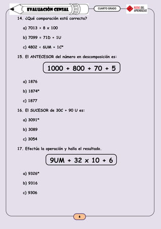 CUARTO GRADO
6
EVALUACIÒN CENSAL
14. ¿Qué comparación está correcta?
a) 7013 > 8 x 100
b) 7099 = 71D + 1U
c) 4802 < 6UM + 1C*
15. El ANTECESOR del número en descomposición es:
1000 + 800 + 70 + 5
a) 1876
b) 1874*
c) 1877
16. El SUCESOR de 30C + 90 U es:
a) 3091*
b) 3089
c) 3054
17. Efectúa la operación y halla el resultado.
9UM + 32 x 10 + 6
a) 9326*
b) 9316
c) 9306
 