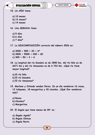CUARTO GRADO
60
EVALUACIÒN CENSAL
15. Un AÑO tiene:
a) 10 meses
b) 12 meses*
c) 14 meses
16. Una SEMANA tiene:
a) 5 días
b) 6 días
c) 7 días*
17. La DESCOMPOSICIÓN correcta del número 3526 es:
a) 3000 + 500 + 20 + 6*
b) 3000 + 5000 + 200 + 60
c) 300 + 50 + 2 + 6
18. La longitud del río Danubio es de 2850 km, del río Nilo es de
6671 km y del río Amazonas es de 6 762 Km. ¿Qué río tiene
mayor longitud?
a) El río Nilo
b) El río Danubio
c) El río Amazonas*
19. Marlene y Orlando venden flores. En un día vendieron 16 rosas,
12 tulipanes, 18 margaritas y 20 claveles. ¿Qué flor vendieron
más?
a) Rosas
b) Claveles*
c) Margaritas
20. El ángulo que tiene menos de 90 es:
a) Ángulo Agudo*
b) Ángulo Obtuso
c) Ángulo Recto
 