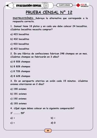CUARTO GRADO
61
EVALUACIÒN CENSAL
PRUEBA CENSAL N° 12
INSTRUCCIÓNES: Subraya la alternativa que corresponde a la
respuesta correcta.
1. Samuel tiene 18 platos y en cada uno debe colocar 24 bocaditos.
¿Cuántos bocaditos necesita comprar?
a) 423 bocaditos
b) 432 bocaditos
c) 433 bocaditos
d) 422 bocaditos
2. En una fábrica de confecciones fabrican 248 chompas en un mes.
¿Cuántas chompas se fabricarán en 3 años?
a) 8 928 chompas
b) 8 828 chompas
c) 8 728 chompas
d) 8 628 chompas
3. En un aeropuerto aterriza un avión cada 15 minutos. ¿Cuántos
aviones aterrizaran en 2 días?
a) 190 aviones
b) 191 aviones
c) 192 aviones
d) 193 aviones
4. ¿Qué signo debes colocar en la siguiente comparación?
31
………… 590
a) > b) <
c) = d) 0
 