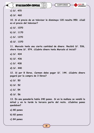 CUARTO GRADO
63
EVALUACIÒN CENSAL
c) S/. 470
d) S/. 460
10. Si al precio de un televisor le disminuyo 120 resulta 950. ¿Cuál
es el precio del televisor?
a) S/. 1070
b) S/. 1170
c) S/. 1270
d) S/. 1370
11. Marcelo tenía una cierta cantidad de dinero. Recibió S/. 536,
ahora tiene S/. 974. ¿Cuánto dinero tenía Marcelo al inicial?
a) S/. 434
b) S/. 436
c) S/. 438
d) S/. 440
12. Si por 8 libros, Carmen debe pagar S/. 144. ¿Cuánto dinero
pagará por la compra de 3 libros?
a) S/. 50
b) S/. 52
c) S/. 54
d) S/. 56
13. En una panadería había 240 panes. Si en la mañana se vendió la
mitad y en la tarde la tercera parte del resto. ¿Cuántos panes
quedaban?
a) 80 panes
b) 82 panes
c) 84 panes
 