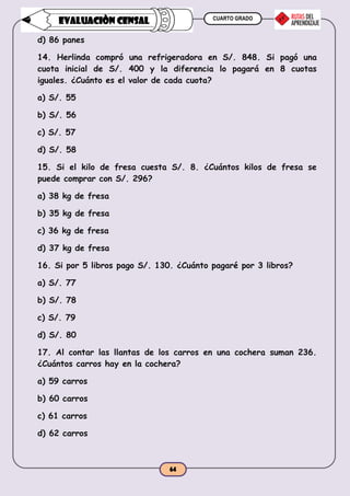 CUARTO GRADO
64
EVALUACIÒN CENSAL
d) 86 panes
14. Herlinda compró una refrigeradora en S/. 848. Si pagó una
cuota inicial de S/. 400 y la diferencia lo pagará en 8 cuotas
iguales. ¿Cuánto es el valor de cada cuota?
a) S/. 55
b) S/. 56
c) S/. 57
d) S/. 58
15. Si el kilo de fresa cuesta S/. 8. ¿Cuántos kilos de fresa se
puede comprar con S/. 296?
a) 38 kg de fresa
b) 35 kg de fresa
c) 36 kg de fresa
d) 37 kg de fresa
16. Si por 5 libros pago S/. 130. ¿Cuánto pagaré por 3 libros?
a) S/. 77
b) S/. 78
c) S/. 79
d) S/. 80
17. Al contar las llantas de los carros en una cochera suman 236.
¿Cuántos carros hay en la cochera?
a) 59 carros
b) 60 carros
c) 61 carros
d) 62 carros
 