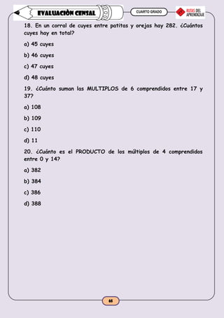 CUARTO GRADO
65
EVALUACIÒN CENSAL
18. En un corral de cuyes entre patitas y orejas hay 282. ¿Cuántos
cuyes hay en total?
a) 45 cuyes
b) 46 cuyes
c) 47 cuyes
d) 48 cuyes
19. ¿Cuánto suman las MULTIPLOS de 6 comprendidos entre 17 y
37?
a) 108
b) 109
c) 110
d) 11
20. ¿Cuánto es el PRODUCTO de los múltiplos de 4 comprendidos
entre 0 y 14?
a) 382
b) 384
c) 386
d) 388
 